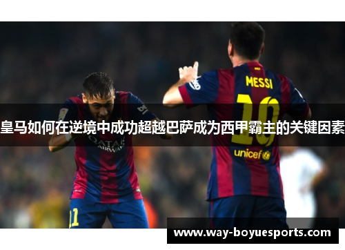 皇马如何在逆境中成功超越巴萨成为西甲霸主的关键因素 皇马如何在逆境中成功超越巴萨成为西甲霸主的关键因素