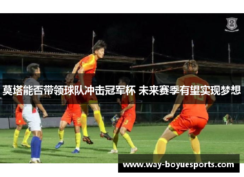 莫塔能否带领球队冲击冠军杯 未来赛季有望实现梦想