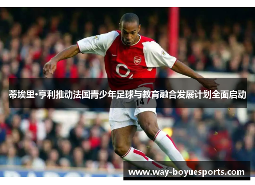蒂埃里·亨利推动法国青少年足球与教育融合发展计划全面启动