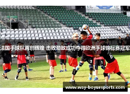 法国手球队再创辉煌 击败劲敌成功夺得欧洲手球锦标赛冠军 法国手球队再创辉煌 击败劲敌成功夺得欧洲手球锦标赛冠军