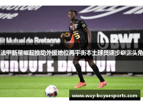 法甲新星崛起推动外援地位再平衡本土球员逐步崭露头角 法甲新星崛起推动外援地位再平衡本土球员逐步崭露头角