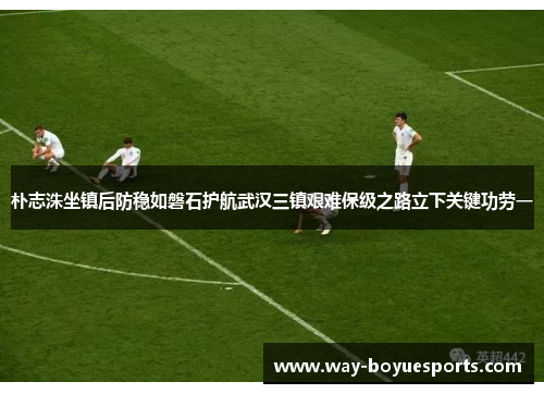 朴志洙坐镇后防稳如磐石护航武汉三镇艰难保级之路立下关键功劳一 朴志洙坐镇后防稳如磐石护航武汉三镇艰难保级之路立下关键功劳一