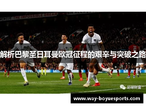 解析巴黎圣日耳曼欧冠征程的艰辛与突破之路 解析巴黎圣日耳曼欧冠征程的艰辛与突破之路