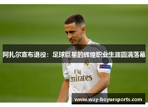 阿扎尔宣布退役:足球巨星的辉煌职业生涯圆满落幕 阿扎尔宣布退役:足球巨星的辉煌职业生涯圆满落幕