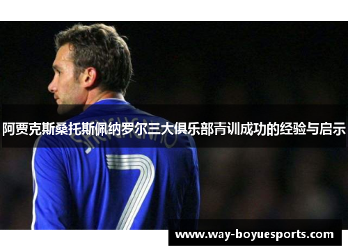 阿贾克斯桑托斯佩纳罗尔三大俱乐部青训成功的经验与启示 阿贾克斯桑托斯佩纳罗尔三大俱乐部青训成功的经验与启示